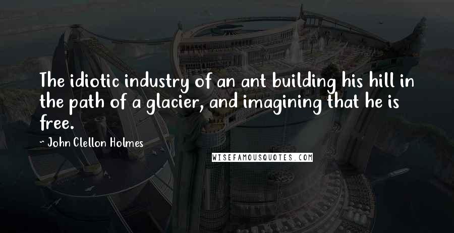 John Clellon Holmes Quotes: The idiotic industry of an ant building his hill in the path of a glacier, and imagining that he is free.