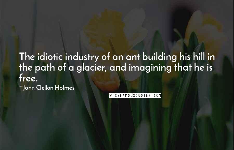 John Clellon Holmes Quotes: The idiotic industry of an ant building his hill in the path of a glacier, and imagining that he is free.