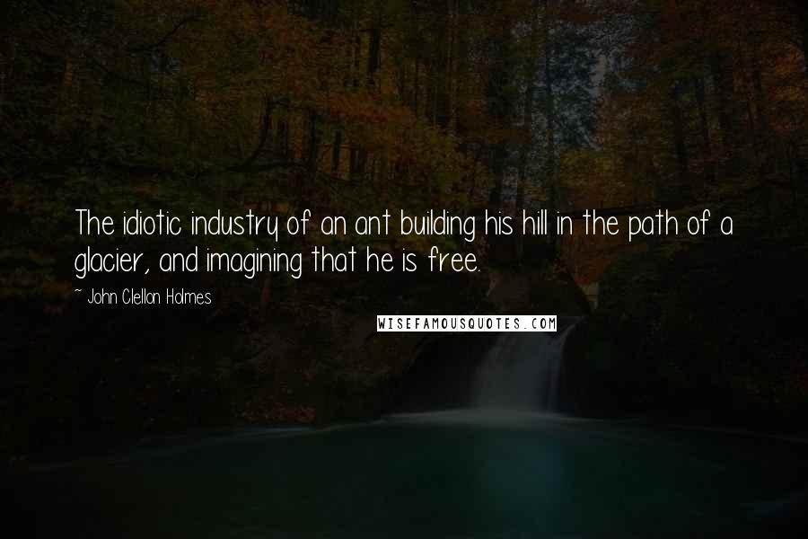 John Clellon Holmes Quotes: The idiotic industry of an ant building his hill in the path of a glacier, and imagining that he is free.