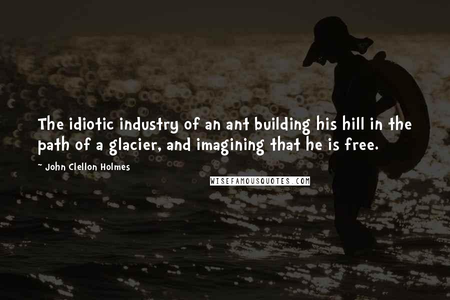 John Clellon Holmes Quotes: The idiotic industry of an ant building his hill in the path of a glacier, and imagining that he is free.