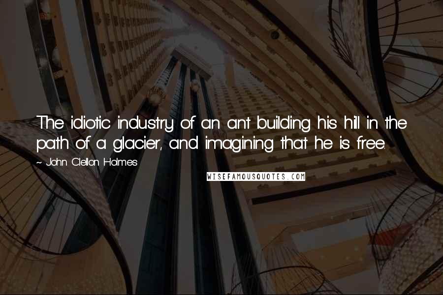 John Clellon Holmes Quotes: The idiotic industry of an ant building his hill in the path of a glacier, and imagining that he is free.