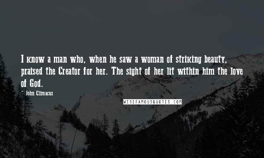 John Climacus Quotes: I know a man who, when he saw a woman of striking beauty, praised the Creator for her. The sight of her lit within him the love of God.