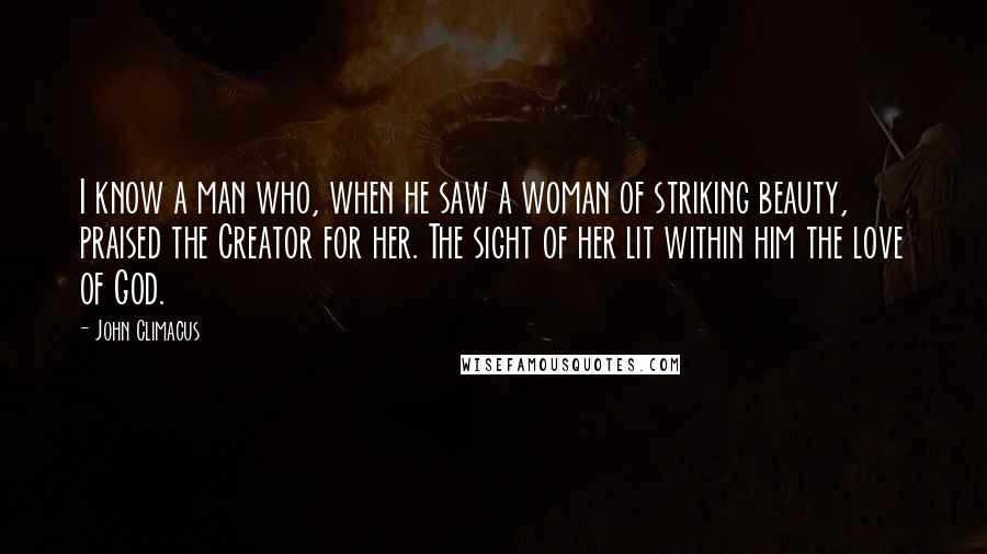 John Climacus Quotes: I know a man who, when he saw a woman of striking beauty, praised the Creator for her. The sight of her lit within him the love of God.