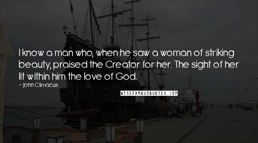 John Climacus Quotes: I know a man who, when he saw a woman of striking beauty, praised the Creator for her. The sight of her lit within him the love of God.