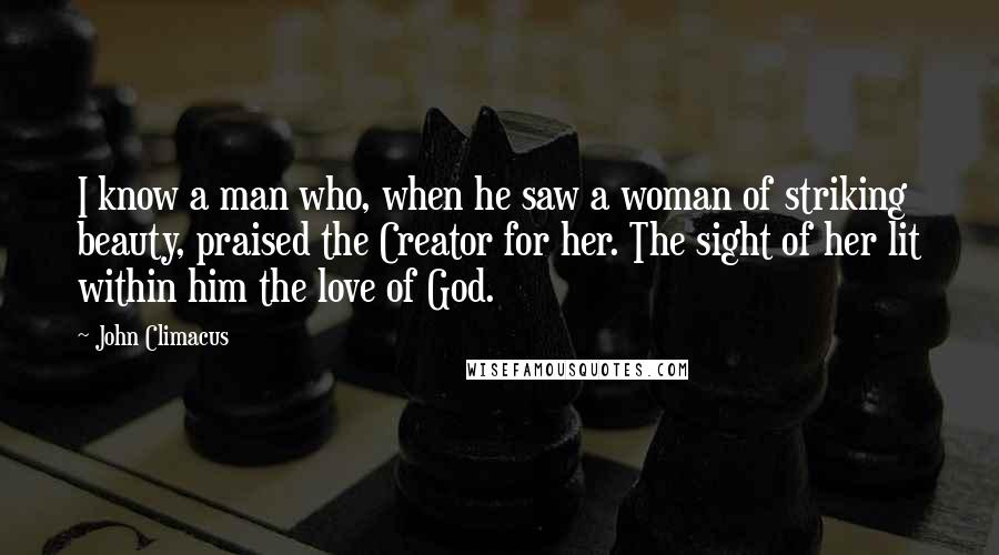 John Climacus Quotes: I know a man who, when he saw a woman of striking beauty, praised the Creator for her. The sight of her lit within him the love of God.