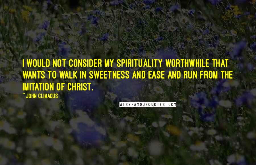 John Climacus Quotes: I would not consider my spirituality worthwhile that wants to walk in sweetness and ease and run from the imitation of Christ.