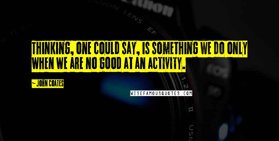 John Coates Quotes: Thinking, one could say, is something we do only when we are no good at an activity.