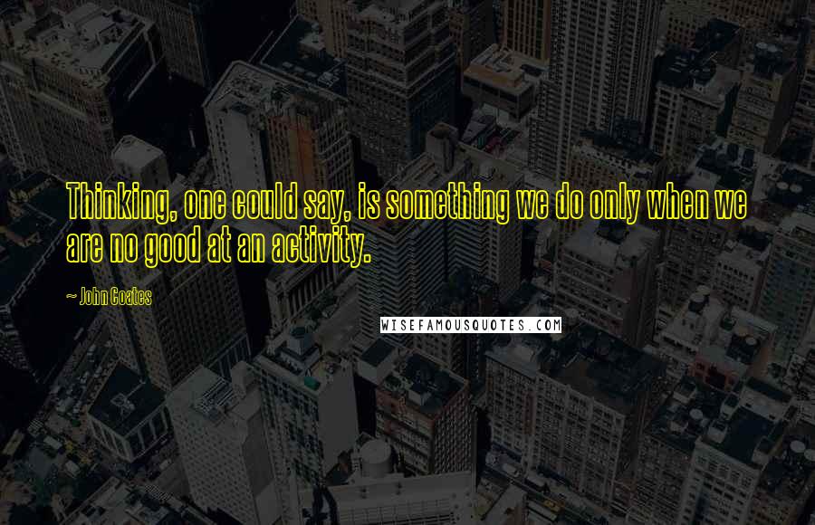 John Coates Quotes: Thinking, one could say, is something we do only when we are no good at an activity.