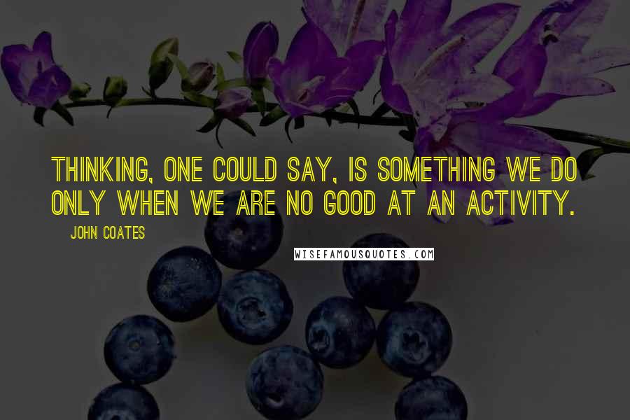 John Coates Quotes: Thinking, one could say, is something we do only when we are no good at an activity.