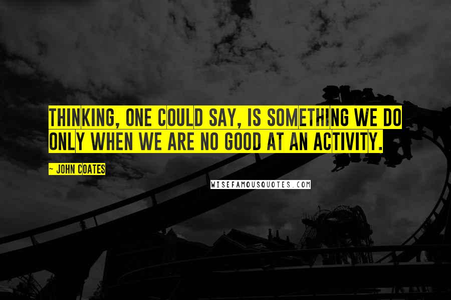 John Coates Quotes: Thinking, one could say, is something we do only when we are no good at an activity.
