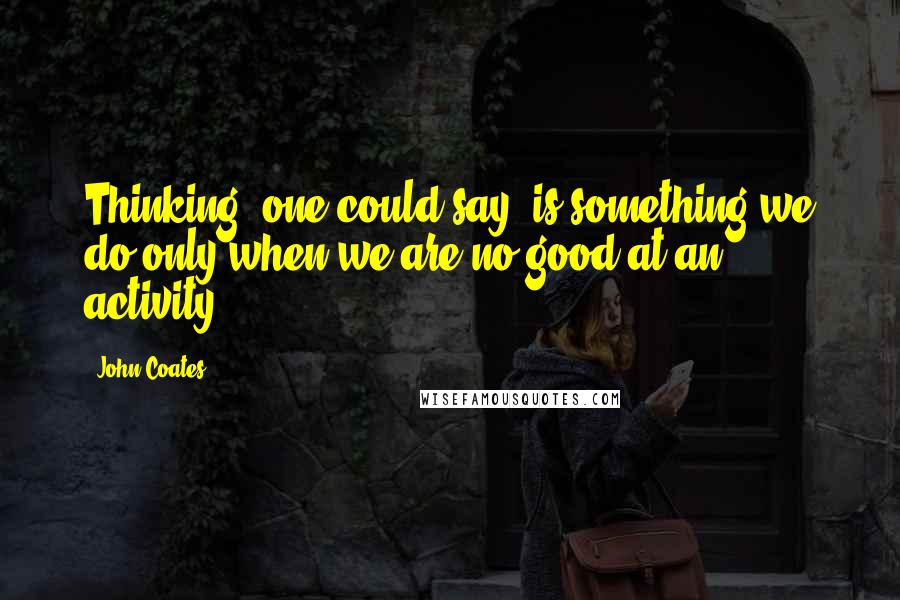 John Coates Quotes: Thinking, one could say, is something we do only when we are no good at an activity.