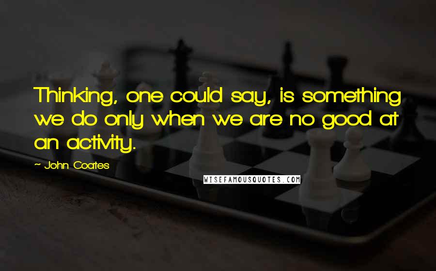 John Coates Quotes: Thinking, one could say, is something we do only when we are no good at an activity.