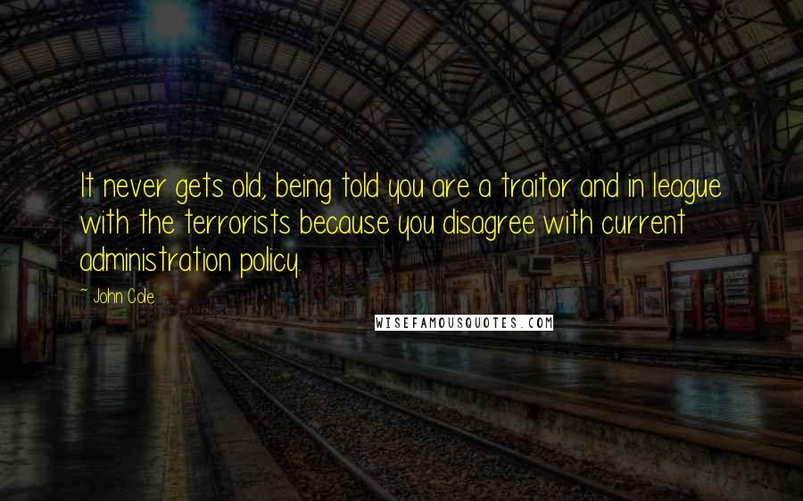 John Cole Quotes: It never gets old, being told you are a traitor and in league with the terrorists because you disagree with current administration policy.