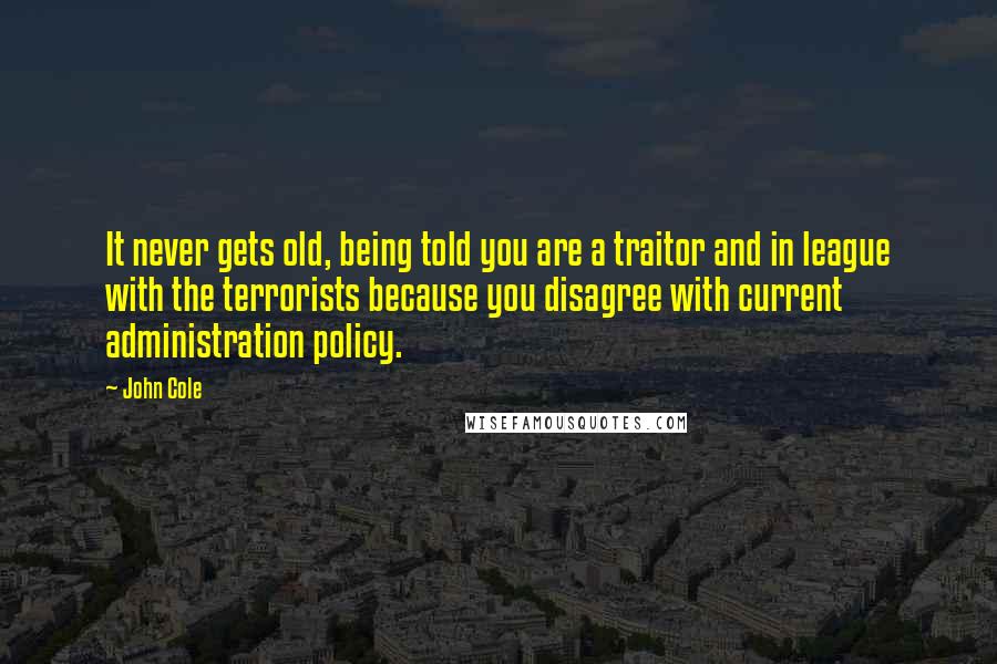 John Cole Quotes: It never gets old, being told you are a traitor and in league with the terrorists because you disagree with current administration policy.