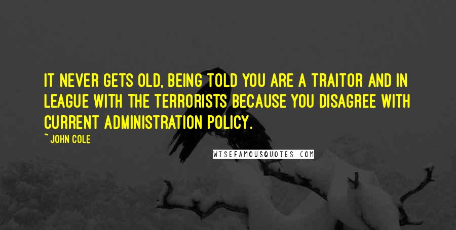 John Cole Quotes: It never gets old, being told you are a traitor and in league with the terrorists because you disagree with current administration policy.