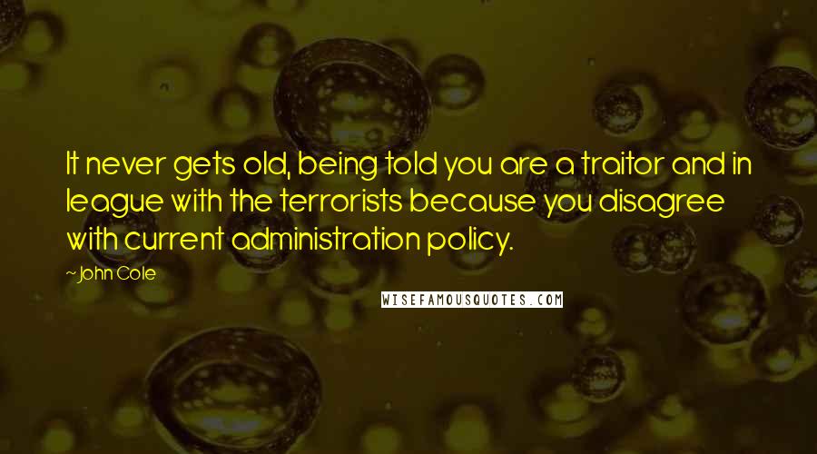 John Cole Quotes: It never gets old, being told you are a traitor and in league with the terrorists because you disagree with current administration policy.