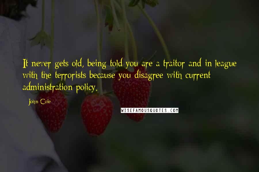 John Cole Quotes: It never gets old, being told you are a traitor and in league with the terrorists because you disagree with current administration policy.