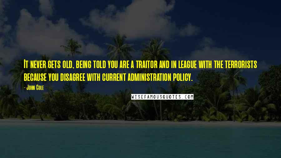 John Cole Quotes: It never gets old, being told you are a traitor and in league with the terrorists because you disagree with current administration policy.