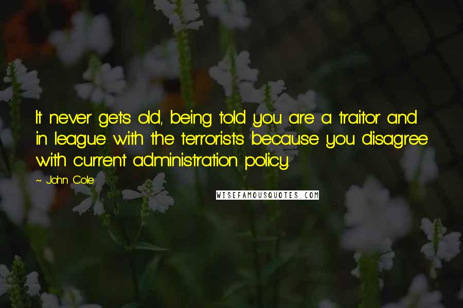 John Cole Quotes: It never gets old, being told you are a traitor and in league with the terrorists because you disagree with current administration policy.