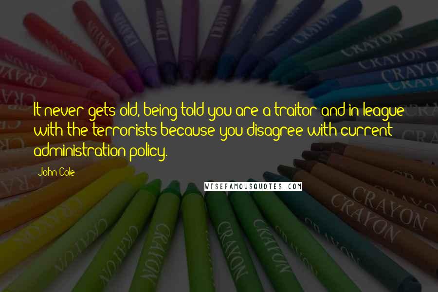 John Cole Quotes: It never gets old, being told you are a traitor and in league with the terrorists because you disagree with current administration policy.