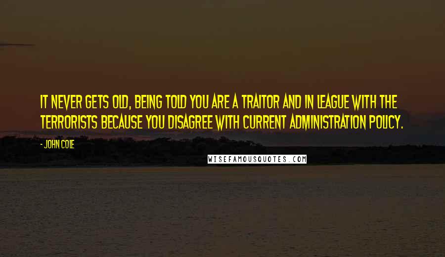 John Cole Quotes: It never gets old, being told you are a traitor and in league with the terrorists because you disagree with current administration policy.