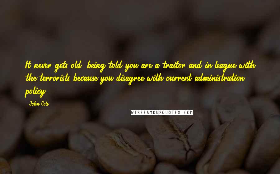 John Cole Quotes: It never gets old, being told you are a traitor and in league with the terrorists because you disagree with current administration policy.