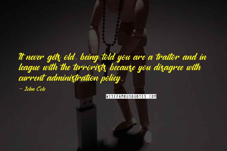 John Cole Quotes: It never gets old, being told you are a traitor and in league with the terrorists because you disagree with current administration policy.