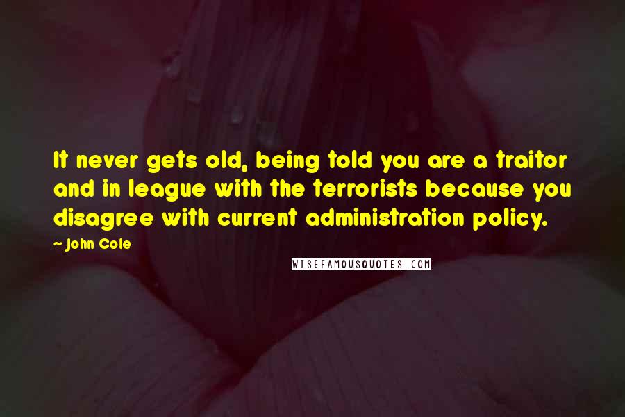 John Cole Quotes: It never gets old, being told you are a traitor and in league with the terrorists because you disagree with current administration policy.