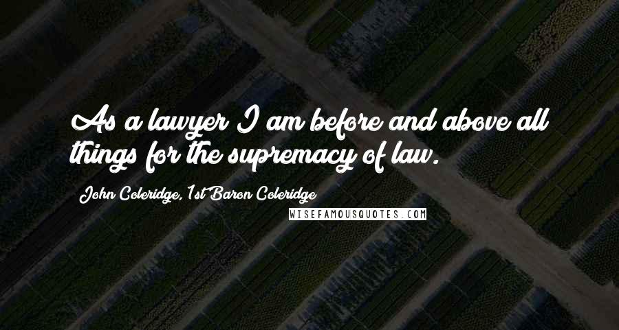 John Coleridge, 1st Baron Coleridge Quotes: As a lawyer I am before and above all things for the supremacy of law.