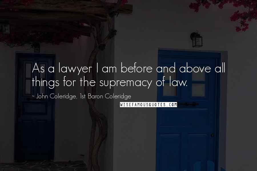 John Coleridge, 1st Baron Coleridge Quotes: As a lawyer I am before and above all things for the supremacy of law.