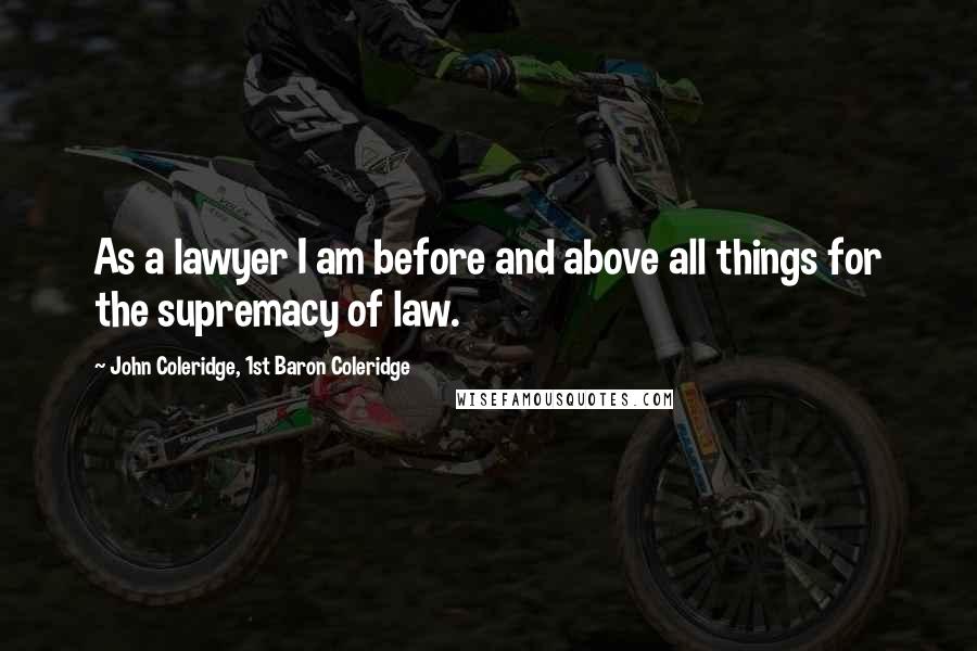 John Coleridge, 1st Baron Coleridge Quotes: As a lawyer I am before and above all things for the supremacy of law.