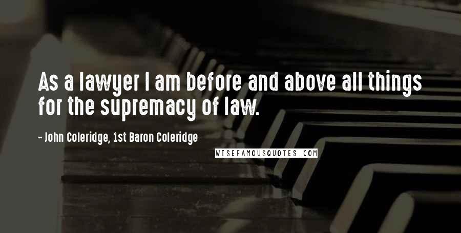 John Coleridge, 1st Baron Coleridge Quotes: As a lawyer I am before and above all things for the supremacy of law.