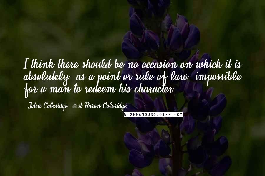 John Coleridge, 1st Baron Coleridge Quotes: I think there should be no occasion on which it is absolutely, as a point or rule of law, impossible for a man to redeem his character.