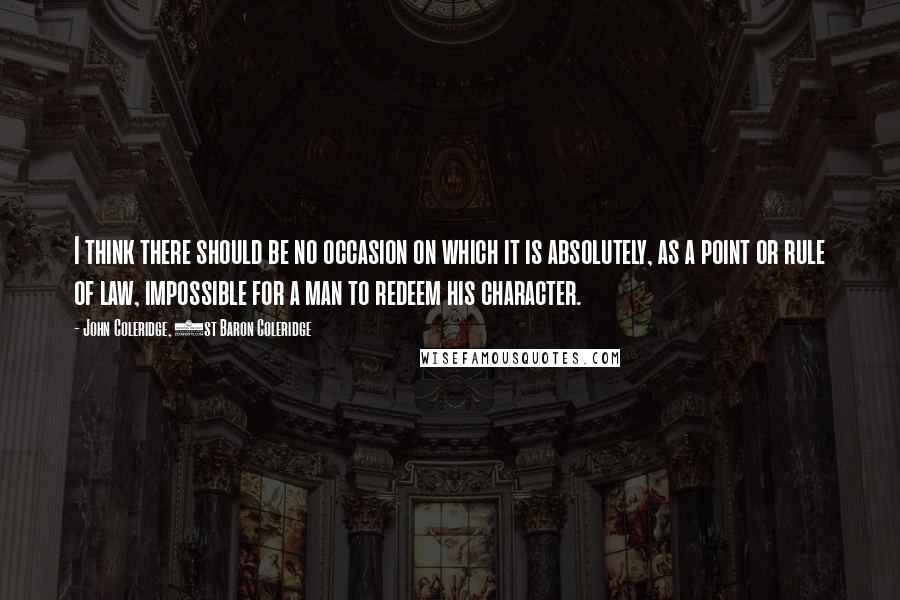 John Coleridge, 1st Baron Coleridge Quotes: I think there should be no occasion on which it is absolutely, as a point or rule of law, impossible for a man to redeem his character.