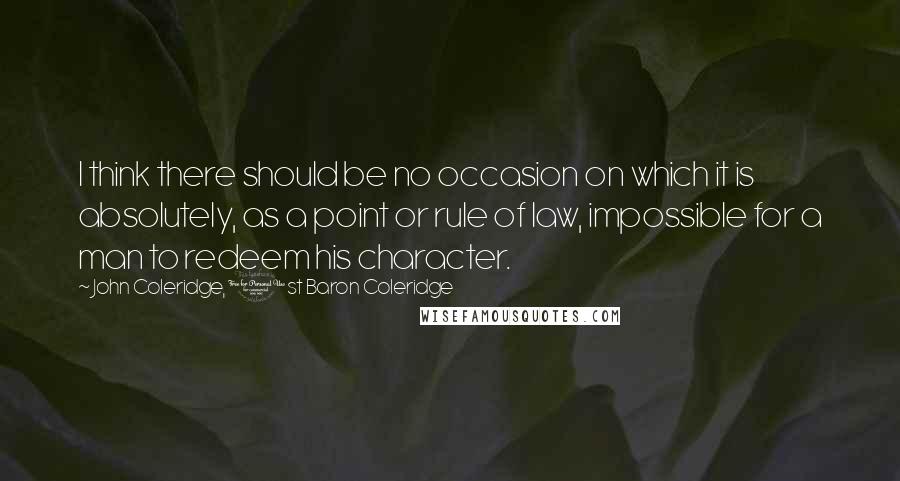 John Coleridge, 1st Baron Coleridge Quotes: I think there should be no occasion on which it is absolutely, as a point or rule of law, impossible for a man to redeem his character.
