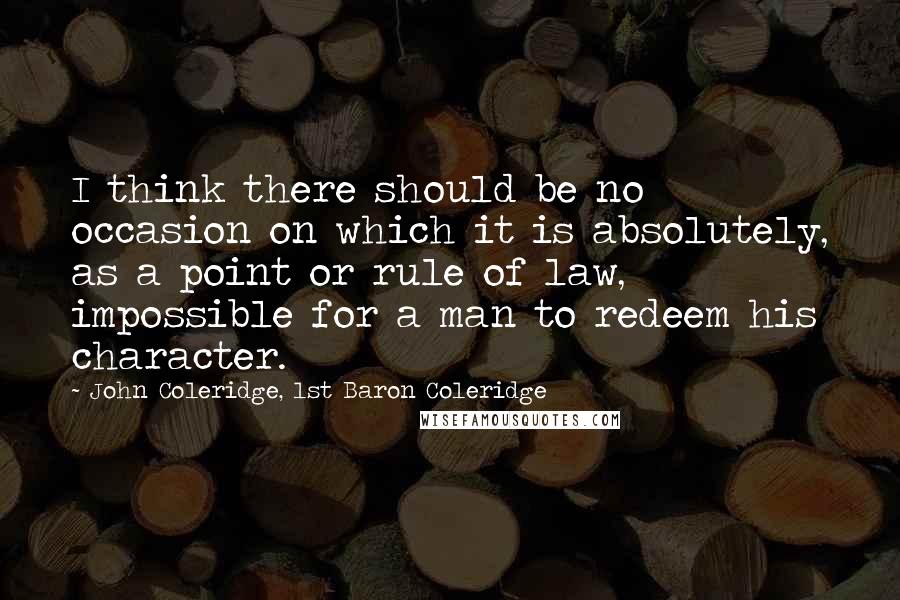 John Coleridge, 1st Baron Coleridge Quotes: I think there should be no occasion on which it is absolutely, as a point or rule of law, impossible for a man to redeem his character.