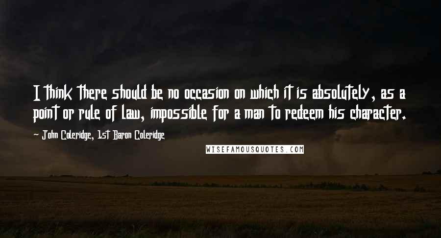 John Coleridge, 1st Baron Coleridge Quotes: I think there should be no occasion on which it is absolutely, as a point or rule of law, impossible for a man to redeem his character.