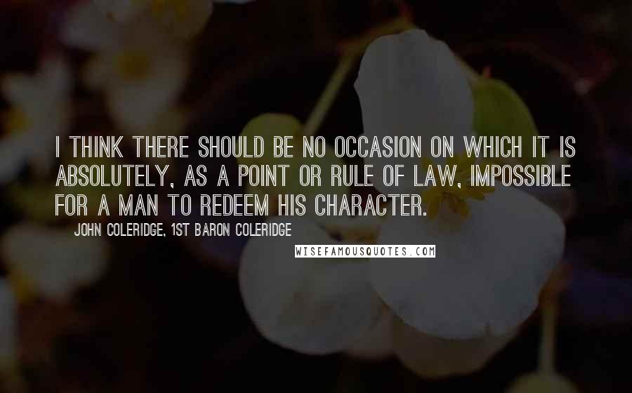 John Coleridge, 1st Baron Coleridge Quotes: I think there should be no occasion on which it is absolutely, as a point or rule of law, impossible for a man to redeem his character.