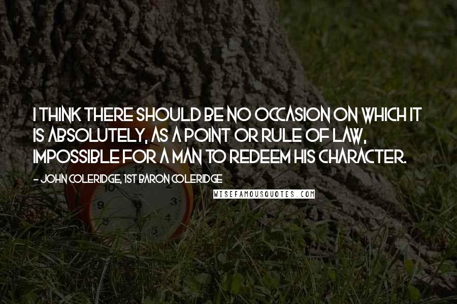 John Coleridge, 1st Baron Coleridge Quotes: I think there should be no occasion on which it is absolutely, as a point or rule of law, impossible for a man to redeem his character.