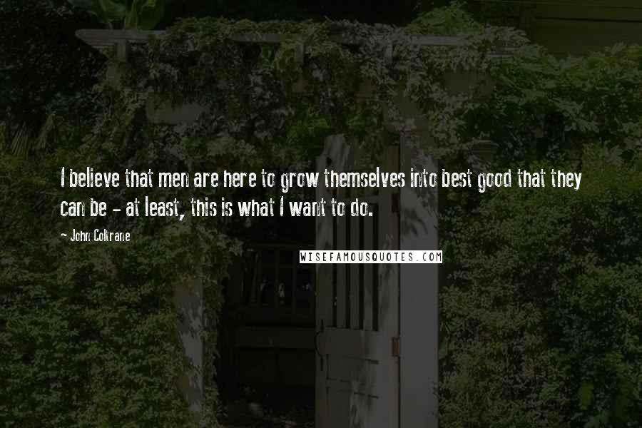 John Coltrane Quotes: I believe that men are here to grow themselves into best good that they can be - at least, this is what I want to do.