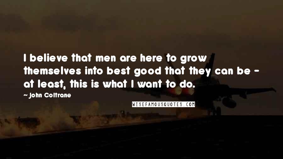 John Coltrane Quotes: I believe that men are here to grow themselves into best good that they can be - at least, this is what I want to do.