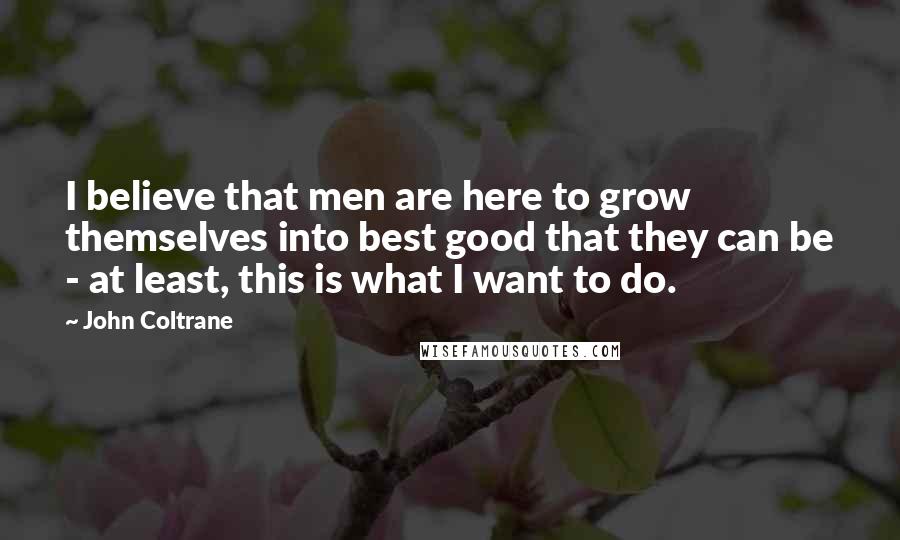 John Coltrane Quotes: I believe that men are here to grow themselves into best good that they can be - at least, this is what I want to do.