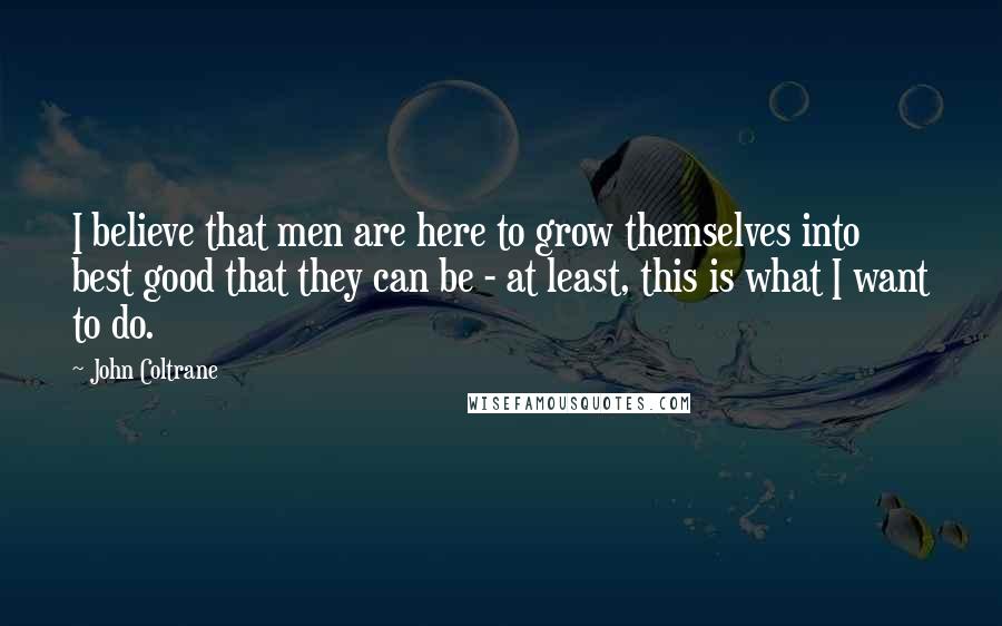 John Coltrane Quotes: I believe that men are here to grow themselves into best good that they can be - at least, this is what I want to do.