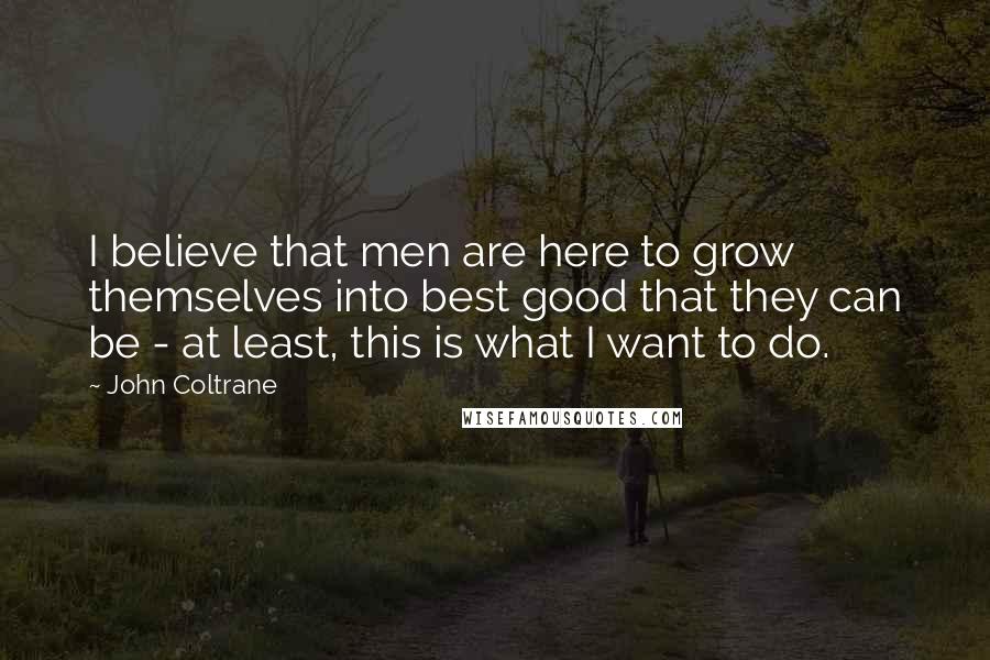 John Coltrane Quotes: I believe that men are here to grow themselves into best good that they can be - at least, this is what I want to do.