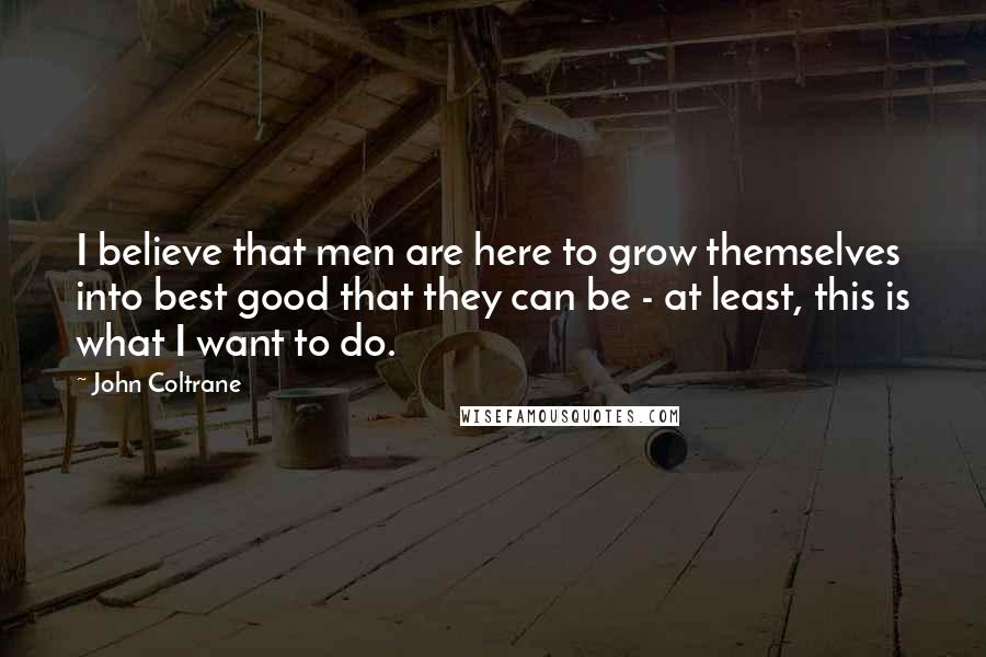 John Coltrane Quotes: I believe that men are here to grow themselves into best good that they can be - at least, this is what I want to do.