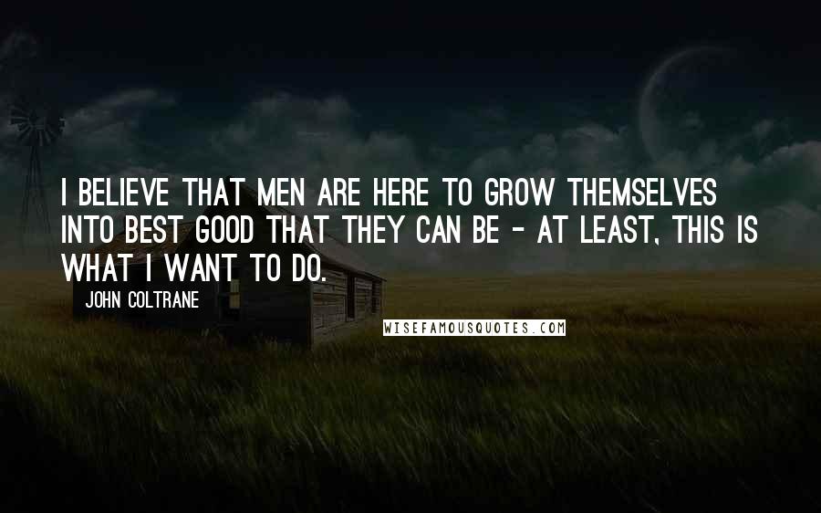 John Coltrane Quotes: I believe that men are here to grow themselves into best good that they can be - at least, this is what I want to do.
