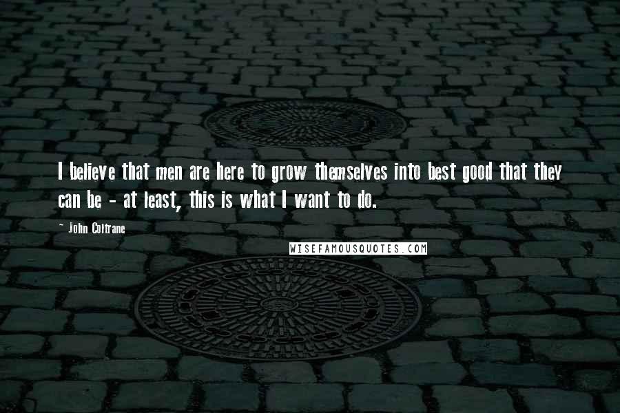 John Coltrane Quotes: I believe that men are here to grow themselves into best good that they can be - at least, this is what I want to do.