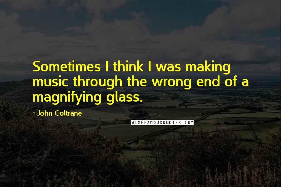John Coltrane Quotes: Sometimes I think I was making music through the wrong end of a magnifying glass.