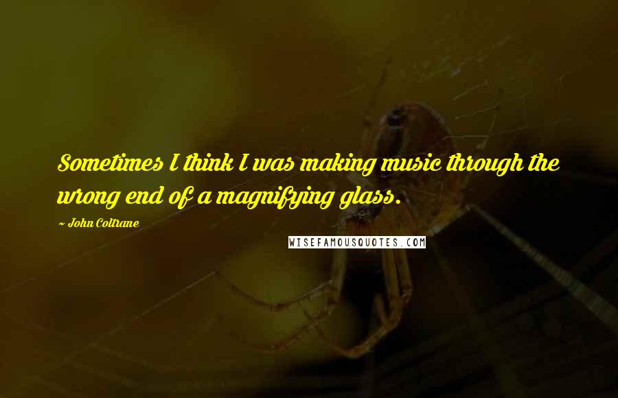 John Coltrane Quotes: Sometimes I think I was making music through the wrong end of a magnifying glass.