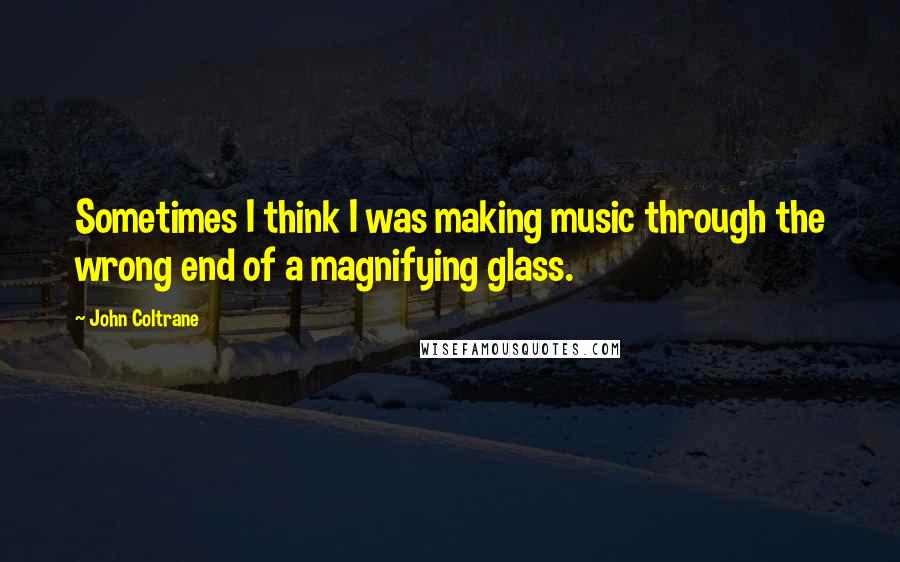 John Coltrane Quotes: Sometimes I think I was making music through the wrong end of a magnifying glass.